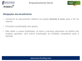 www.euro-funding.com
Obrigações dos beneficiários
• Conservar os documentos relativos ao projeto durante 5 anos após o fim do
mesmo;
• Proceder à publicitação dos apoios;
• Não afetar a outras finalidades, os bens e serviços adquiridos no âmbito dos
projetos apoiados, sem prévia autorização da entidade competente para a
decisão;
Enquadramento Geral
 