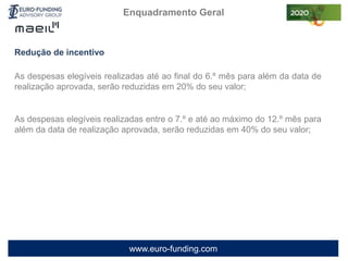 www.euro-funding.com
Redução de incentivo
As despesas elegíveis realizadas até ao final do 6.º mês para além da data de
realização aprovada, serão reduzidas em 20% do seu valor;
As despesas elegíveis realizadas entre o 7.º e até ao máximo do 12.º mês para
além da data de realização aprovada, serão reduzidas em 40% do seu valor;
Enquadramento Geral
 