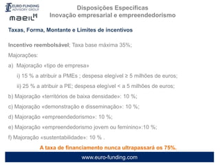 www.euro-funding.com
Taxas, Forma, Montante e Limites de incentivos
Incentivo reembolsável; Taxa base máxima 35%;
Majorações:
a) Majoração «tipo de empresa»
i) 15 % a atribuir a PMEs ; despesa elegível ≥ 5 milhões de euros;
ii) 25 % a atribuir a PE; despesa elegível < a 5 milhões de euros;
b) Majoração «territórios de baixa densidade»: 10 %;
c) Majoração «demonstração e disseminação»: 10 %;
d) Majoração «empreendedorismo»: 10 %;
e) Majoração «empreendedorismo jovem ou feminino»:10 %;
f) Majoração «sustentabilidade»: 10 % .
A taxa de financiamento nunca ultrapassará os 75%.
Disposições Específicas
Inovação empresarial e empreendedorismo
 
