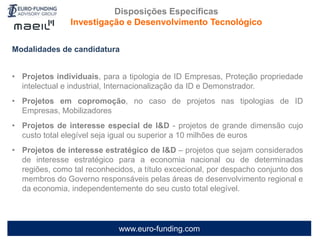 www.euro-funding.com
Modalidades de candidatura
• Projetos individuais, para a tipologia de ID Empresas, Proteção propriedade
intelectual e industrial, Internacionalização da ID e Demonstrador.
• Projetos em copromoção, no caso de projetos nas tipologias de ID
Empresas, Mobilizadores
• Projetos de interesse especial de I&D - projetos de grande dimensão cujo
custo total elegível seja igual ou superior a 10 milhões de euros
• Projetos de interesse estratégico de I&D – projetos que sejam considerados
de interesse estratégico para a economia nacional ou de determinadas
regiões, como tal reconhecidos, a título excecional, por despacho conjunto dos
membros do Governo responsáveis pelas áreas de desenvolvimento regional e
da economia, independentemente do seu custo total elegível.
Disposições Específicas
Investigação e Desenvolvimento Tecnológico
 