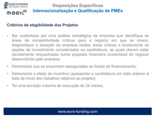www.euro-funding.com
Critérios de elegibilidade dos Projetos
• Ser sustentado por uma análise estratégica da empresa que identifique as
áreas de competitividade críticas para o negócio em que se insere,
diagnostique a situação da empresa nestas áreas críticas e fundamente as
opções de investimento consideradas na candidatura, as quais devem estar
devidamente enquadradas numa proposta financeira sustentável do negócio
desenvolvido pela empresa;
• Demonstrar que se encontram asseguradas as fontes de financiamento;
• Demonstrar o efeito de incentivo (apresentar a candidatura em data anterior à
data de início dos trabalhos relativos ao projeto);
• Ter uma duração máxima de execução de 24 meses;
Disposições Específicas
Internacionalização e Qualificação de PMEs
 