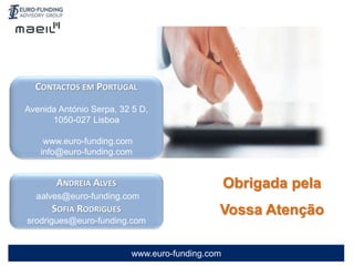 www.euro-funding.com
Obrigada pela
Vossa Atenção
CONTACTOS EM PORTUGAL
Avenida António Serpa, 32 5 D,
1050-027 Lisboa
www.euro-funding.com
info@euro-funding.com
ANDREIA ALVES
aalves@euro-funding.com
SOFIA RODRIGUES
srodrigues@euro-funding.com
 