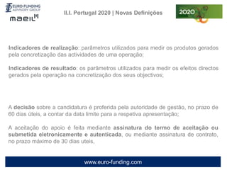 www.euro-funding.com
II.I. Portugal 2020 | Novas Definições
A decisão sobre a candidatura é proferida pela autoridade de gestão, no prazo de
60 dias úteis, a contar da data limite para a respetiva apresentação;
A aceitação do apoio é feita mediante assinatura do termo de aceitação ou
submetida eletronicamente e autenticada, ou mediante assinatura de contrato,
no prazo máximo de 30 dias uteis,
Indicadores de realização: parâmetros utilizados para medir os produtos gerados
pela concretização das actividades de uma operação;
Indicadores de resultado: os parâmetros utilizados para medir os efeitos directos
gerados pela operação na concretização dos seus objectivos;
 