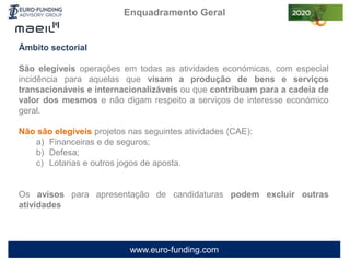 www.euro-funding.com
Enquadramento Geral
Âmbito sectorial
São elegíveis operações em todas as atividades económicas, com especial
incidência para aquelas que visam a produção de bens e serviços
transacionáveis e internacionalizáveis ou que contribuam para a cadeia de
valor dos mesmos e não digam respeito a serviços de interesse económico
geral.
Não são elegíveis projetos nas seguintes atividades (CAE):
a) Financeiras e de seguros;
b) Defesa;
c) Lotarias e outros jogos de aposta.
Os avisos para apresentação de candidaturas podem excluir outras
atividades
 
