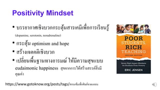 https://www.gotoknow.org/posts/tags/สอนเข้มเพื่อศิษย์ขาดแคลน
Positivity Mindset
• บรรยากาศเชิงบวกกระตุ้นสารเคมีเพื่อการเรียนรู้
(dopamine, serotonin, noradrenaline)
• กระตุ้น optimism and hope
• สร้างเจตคติเชิงบวก
• เปลี่ยนพื้นฐานทางอารมณ์ ให้มีความสุขแบบ
eudaimonic happiness สุขจากการได้สร้างสรรค์สิ่งมี
คุณค่า
 