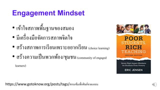 https://www.gotoknow.org/posts/tags/สอนเข้มเพื่อศิษย์ขาดแคลน
Engagement Mindset
• เข้าใจสภาพพื้นฐานของสมอง
• มีเครื่องมือจัดการสภาพจิตใจ
• สร้างสภาพการเรียนเพราะอยากเรียน (choice learning)
• สร้างความเป็นพวกพ้อง/ชุมชน(community of engaged
learners)
 