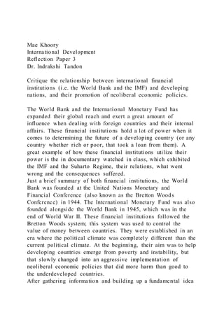Mae Khoory
International Development
Reflection Paper 3
Dr. Indrakshi Tandon
Critique the relationship between international financial
institutions (i.e. the World Bank and the IMF) and developing
nations, and their promotion of neoliberal economic policies.
The World Bank and the International Monetary Fund has
expanded their global reach and exert a great amount of
influence when dealing with foreign countries and their internal
affairs. These financial institutions hold a lot of power when it
comes to determining the future of a developing country (or any
country whether rich or poor, that took a loan from them). A
great example of how these financial institutions utilize their
power is the in documentary watched in class, which exhibited
the IMF and the Suharto Regime, their relations, what went
wrong and the consequences suffered.
Just a brief summary of both financial institutions, the World
Bank was founded at the United Nations Monetary and
Financial Conference (also known as the Bretton Woods
Conference) in 1944. The International Monetary Fund was also
founded alongside the World Bank in 1945, which was in the
end of World War II. These financial institutions followed the
Bretton Woods system; this system was used to control the
value of money between countries. They were established in an
era where the political climate was completely different than the
current political climate. At the beginning, their aim was to help
developing countries emerge from poverty and instability, but
that slowly changed into an aggressive implementation of
neoliberal economic policies that did more harm than good to
the underdeveloped countries.
After gathering information and building up a fundamental idea
 