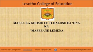 Lesotho College of Education
Re Bona Leseli Leseling La Hao. www.lce.ac.ls contacts: (+266) 22312721 www.facebook.com/LesothoCollegeOfEducation
MAELE KA KHOMO LE TLHALOSO EA ʼONA
KA
’MAFEEANE LEMENA
 