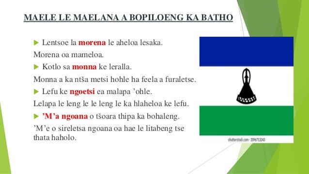 MAELE LE MAELANA A BOPILOENG KA BATHO
 Lentsoe la morena le aheloa lesaka.
Morena oa mameloa.
 Kotlo sa monna ke leralla.
Monna a ka ntša metsi hohle ha feela a furaletse.
 Lefu ke ngoetsi ea malapa ’ohle.
Lelapa le leng le le leng le ka hlaheloa ke lefu.
 ’M’a ngoana o tšoara thipa ka bohaleng.
’M’e o sireletsa ngoana oa hae le litabeng tse
thata haholo.
 