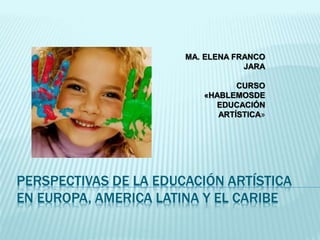 MA. ELENA FRANCO 
JARA 
CURSO 
«HABLEMOSDE 
EDUCACIÓN 
ARTÍSTICA» 
PERSPECTIVAS DE LA EDUCACIÓN ARTÍSTICA 
EN EUROPA, AMERICA LATINA Y EL CARIBE 
 