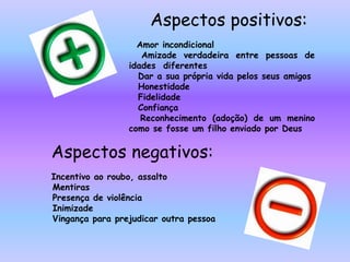 Aspectos positivos:● Amor incondicional● Amizade verdadeira entre pessoas de idades  diferentes● Dar a sua própria vida pelos seus amigos● Honestidade● Fidelidade● Confiança● Reconhecimento (adoção) de um menino como se fosse um filho enviado por DeusAspectos negativos:● Incentivo ao roubo, assalto● Mentiras● Presença de violência● Inimizade● Vingança para prejudicar outra pessoa