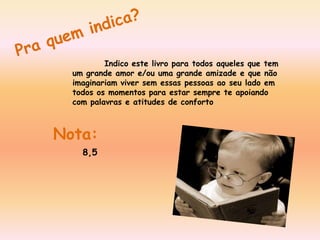 Pra quem indica?Indico este livro para todos aqueles que tem um grande amor e/ou uma grande amizade e que não imaginariam viver sem essas pessoas ao seu lado em todos os momentos para estar sempre te apoiando com palavras e atitudes de conforto Nota:8,5