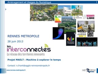 www.rennes-metropole.fr
Aménagement et Usages du Numérique 1
28 juin 2013
Projet MAELT : Machine à explorer le temps
Contact: n.friant@agglo-rennesmetropole.fr
RENNES METROPOLE
 