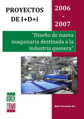 PROYECTOS         2006
 DE I+D+i           -
                  2007
        “Diseño de nueva
 maquinaria destinada a la
       industria quesera”




                  Mael Tecnomat S.L.
 