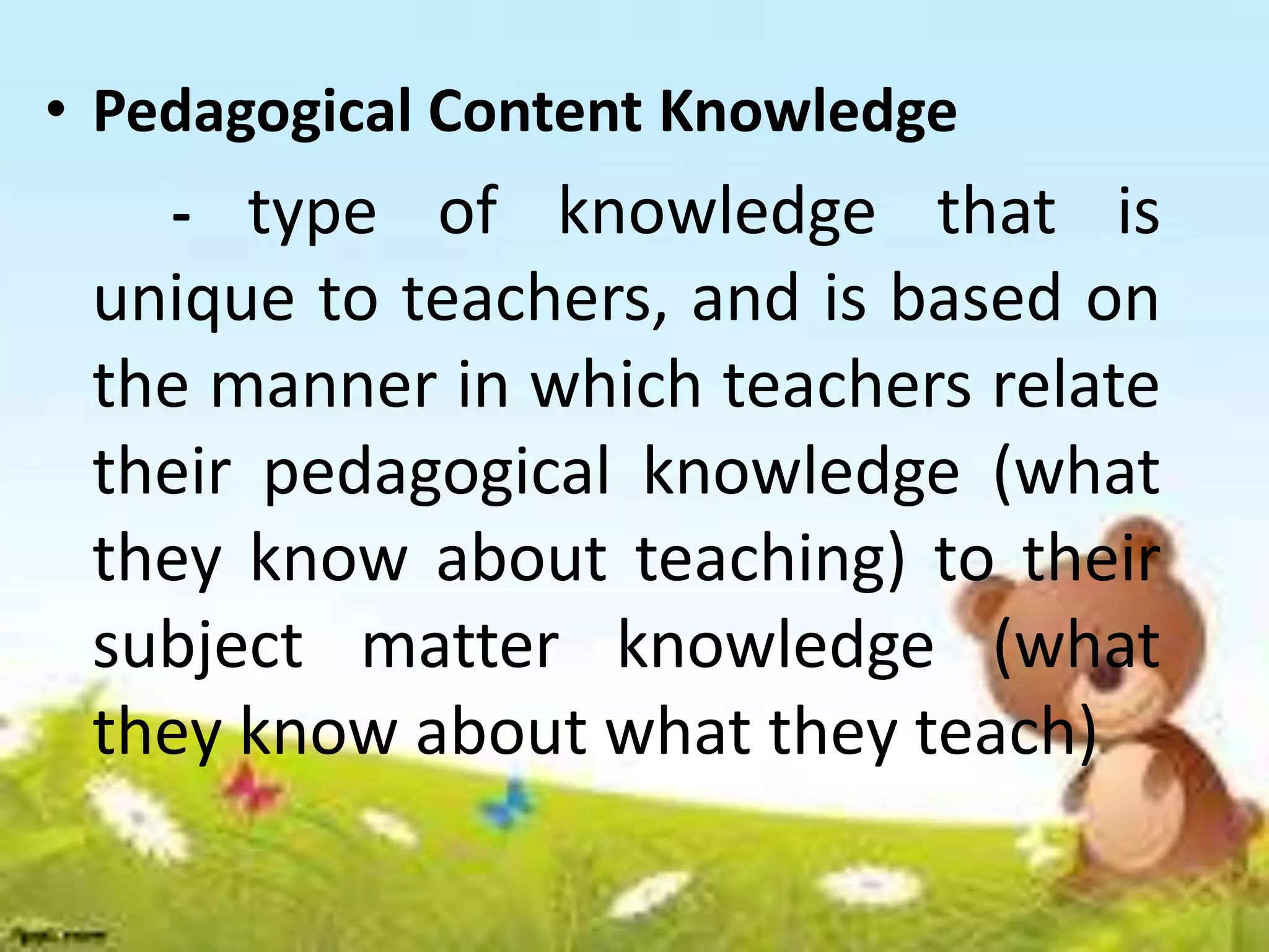 • Pedagogical Content Knowledge
- type of knowledge that is
unique to teachers, and is based on
the manner in which teachers relate
their pedagogical knowledge (what
they know about teaching) to their
subject matter knowledge (what
they know about what they teach)
 