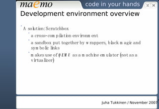 Development environment overview A solution: Scratchbox a cross-compilation environment a sandbox put together by wrappers, black magic and symbolic links makes use of  QEMU  as a machine emulator (not as a virtualizer) 