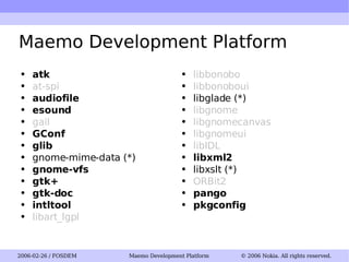 Maemo Development Platform atk at-spi audiofile esound gail GConf glib gnome-mime-data (*) gnome-vfs gtk+ gtk-doc intltool libart_lgpl libbonobo libbonoboui libglade (*) libgnome libgnomecanvas libgnomeui libIDL libxml2 libxslt (*) ORBit2 pango pkgconfig 