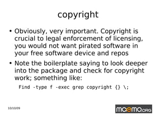 copyright Obviously, very important. Copyright is crucial to legal enforcement of licensing, you would not want pirated software in your free software device and repos Note the boilerplate saying to look deeper into the package and check for copyright work; something like:  Find -type f -exec grep copyright {} \; 