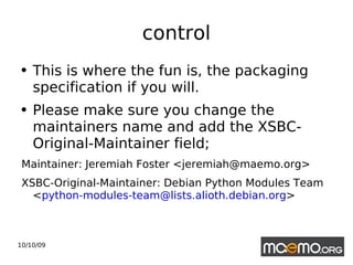 control This is where the fun is, the packaging specification if you will. Please make sure you change the maintainers name and add the XSBC-Original-Maintainer field; Maintainer: Jeremiah Foster <jeremiah@maemo.org> XSBC-Original-Maintainer: Debian Python Modules Team  < [email_address] > 