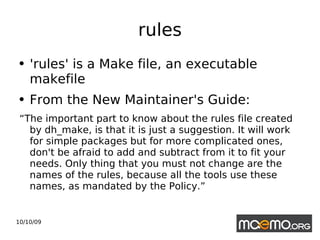 rules 'rules' is a Make file, an executable makefile From the New Maintainer's Guide:  “ The important part to know about the rules file created by dh_make, is that it is just a suggestion. It will work for simple packages but for more complicated ones, don't be afraid to add and subtract from it to fit your needs. Only thing that you must not change are the names of the rules, because all the tools use these names, as mandated by the Policy.”  