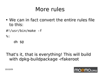 More rules We can in fact convert the entire rules file to this:  #!/usr/bin/make -f %: dh $@ That's it, that is everything! This will build with dpkg-buildpackage -rfakeroot 