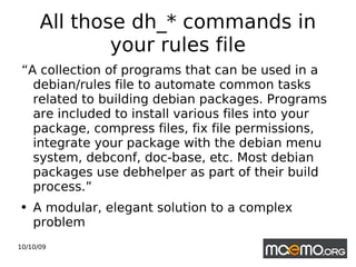 All those dh_* commands in your rules file “ A collection of programs that can be used in a debian/rules file to automate common tasks related to building debian packages. Programs are included to install various files into your package, compress files, fix file permissions, integrate your package with the debian menu system, debconf, doc-base, etc. Most debian packages use debhelper as part of their build process.” A modular, elegant solution to a complex problem 
