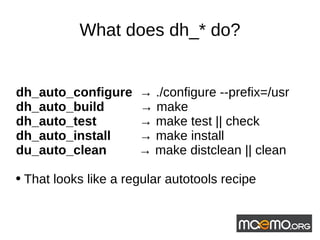 What does dh_* do? dh_auto_configure  ->  ./configure --prefix=/usr dh_auto_build  ->  make dh_auto_test  ->  make test || check dh_auto_install  ->  make install  du_auto_clean  ->  make distclean || clean That looks like a regular autotools recipe 