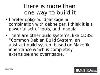 There is more than  one way to build it I prefer dpkg-buildpackage in combination with debhelper. I think it is a powerful set of tools, and modular. There are other build systems, like CDBS:  “Common Debian Build System, an abstract build system based on Makefile inheritance which is completely extensible and overridable. “ 