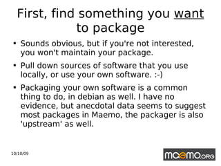 First, find something you  want  to package Sounds obvious, but if you're not interested, you won't maintain your package.  Pull down sources of software that you use locally, or use your own software. :-) Packaging your own software is a common thing to do, in debian as well. I have no evidence, but anecdotal data seems to suggest most packages in Maemo, the packager is also 'upstream' as well. 
