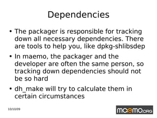 Dependencies The packager is responsible for tracking down all necessary dependencies. There are tools to help you, like dpkg-shlibsdep In maemo, the packager and the developer are often the same person, so tracking down dependencies should not be so hard dh_make will try to calculate them in certain circumstances 