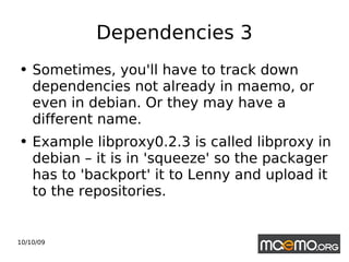Dependencies 3 Sometimes, you'll have to track down dependencies not already in maemo, or even in debian. Or they may have a different name.  Example libproxy0.2.3 is called libproxy in debian – it is in 'squeeze' so the packager has to 'backport' it to Lenny and upload it to the repositories.  