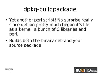 dpkg-buildpackage Yet another perl script! No surprise really since debian pretty much began it's life as a kernel, a bunch of C libraries and perl. Builds both the binary deb and your source package 