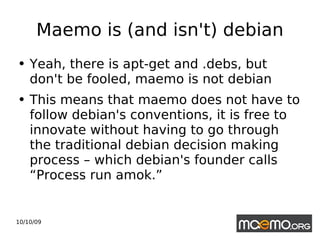 Maemo is (and isn't) debian Yeah, there is apt-get and .debs, but don't be fooled, maemo is not debian This means that maemo does not have to follow debian's conventions, it is free to innovate without having to go through the traditional debian decision making process – which debian's founder calls “Process run amok.” 