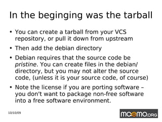 In the beginging was the tarball You can create a tarball from your VCS repository, or pull it down from upstream Then add the debian directory Debian requires that the source code be  pristine .  You can create files in the debian/ directory, but you may not alter the source code, (unless it is your source code, of course) Note the license if you are porting software – you don't want to package non-free software into a free software environment. 