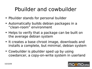Pbuilder and cowbuilder Pbuilder stands for personal builder Automatically builds debian packages in a “clean-room” environment Helps to verify that a package can be built on the average debian system It creates a base chroot image, downloads and installs a complete, but minimal, debian system Cowbuilder is pbuilder sped up by using   cowdancer, a copy-on-write system in userland 