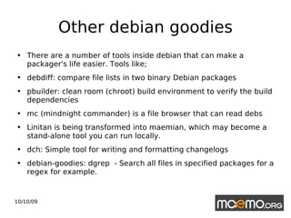 Other debian goodies There are a number of tools inside debian that can make a packager's life easier. Tools like; debdiff: compare file lists in two binary Debian packages pbuilder: clean room (chroot) build environment to verify the build dependencies mc (mindnight commander) is a file browser that can read debs Linitan is being transformed into maemian, which may become a stand-alone tool you can run locally. dch: Simple tool for writing and formatting changelogs debian-goodies: dgrep  - Search all files in specified packages for a regex for example. 