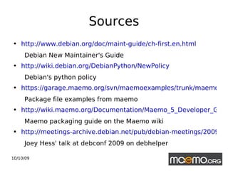 Sources http://www.debian.org/doc/maint-guide/ch-first.en.html Debian New Maintainer's Guide http://wiki.debian.org/DebianPython/NewPolicy   Debian's python policy https://garage.maemo.org/svn/maemoexamples/trunk/maemo-examples/debian/ Package file examples from maemo http://wiki.maemo.org/Documentation/Maemo_5_Developer_Guide/Packaging%2C_Deploying_and_Distributing Maemo packaging guide on the Maemo wiki  http://meetings-archive.debian.net/pub/debian-meetings/2009/debconf9/low/1060_Not_your_grandpas_debhelper.ogv Joey Hess' talk at debconf 2009 on debhelper 