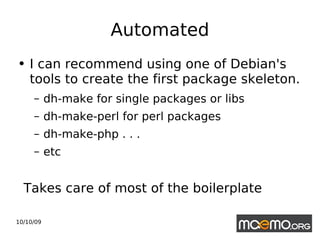 Automated I can recommend using one of Debian's tools to create the first package skeleton. dh-make for single packages or libs dh-make-perl for perl packages dh-make-php . . . etc Takes care of most of the boilerplate 