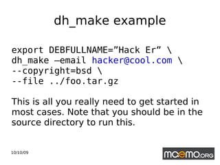 dh_make example export DEBFULLNAME=”Hack Er” \ dh_make –email  [email_address]  \ --copyright=bsd \ --file ../foo.tar.gz This is all you really need to get started in most cases. Note that you should be in the source directory to run this. 