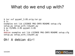 What do we end up with? $ tar xvf pyyaml_3.05.orig.tar.gz $ ls examples ext lib LICENSE PKG-INFO README setup.cfg setup.py setup_with_libyaml.py  $ mv PyYAML-3.05 pyyaml-3.05 $ ls  debian  examples ext lib LICENSE PKG-INFO README setup.cfg setup.py setup_with_libyaml.py Oh! A debian dir! 