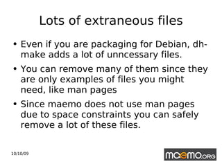 Lots of extraneous files Even if you are packaging for Debian, dh-make adds a lot of unncessary files.  You can remove many of them since they are only examples of files you might need, like man pages Since maemo does not use man pages due to space constraints you can safely remove a lot of these files. 