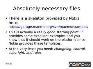 Absolutely necessary files There is a skeleton provided by Nokia here:  https://garage.maemo.org/svn/maemoexamples/trunk/maemo-examples/debian/ This is actually a really good starting point, it provides some excellent examples and you know that it should work on the platform since Nokia provides these templates. At the very least you need:  changelog, control, copyright, and rules   