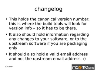 changelog This holds the canonical version number, this is where the build tools will look for version info – so it has to be there.  It also should hold information regarding any changes to your software, or to the upstream software if you are packaging only It should also hold a valid email address and not the upstream email address. :) 