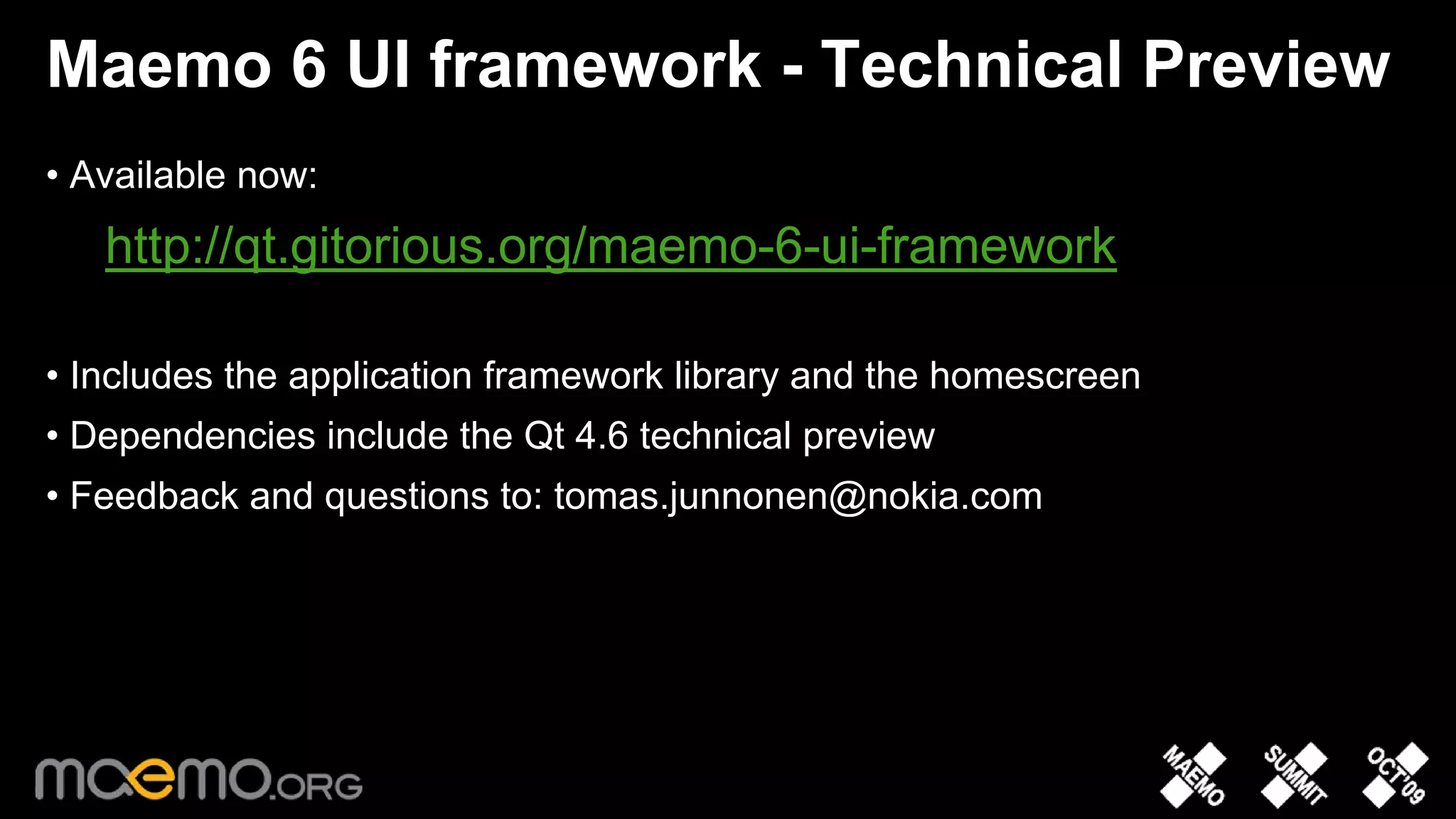 Maemo 6 UI framework - Technical Preview
• Available now:
   http://qt.gitorious.org/maemo-6-ui-framework

• Includes the application framework library and the homescreen
• Dependencies include the Qt 4.6 technical preview
• Feedback and questions to: tomas.junnonen@nokia.com




                                 10
 