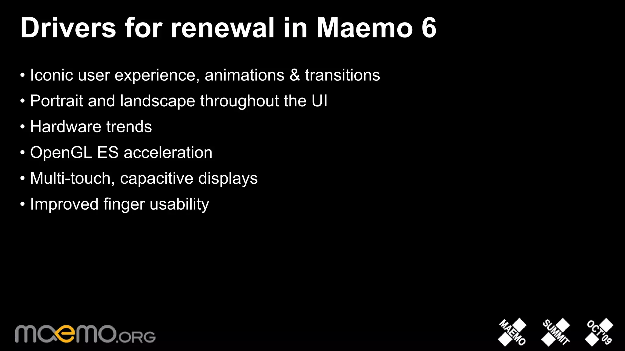 Drivers for renewal in Maemo 6
• Iconic user experience, animations & transitions
• Portrait and landscape throughout the UI
• Hardware trends
• OpenGL ES acceleration
• Multi-touch, capacitive displays
• Improved finger usability




                                     3
 