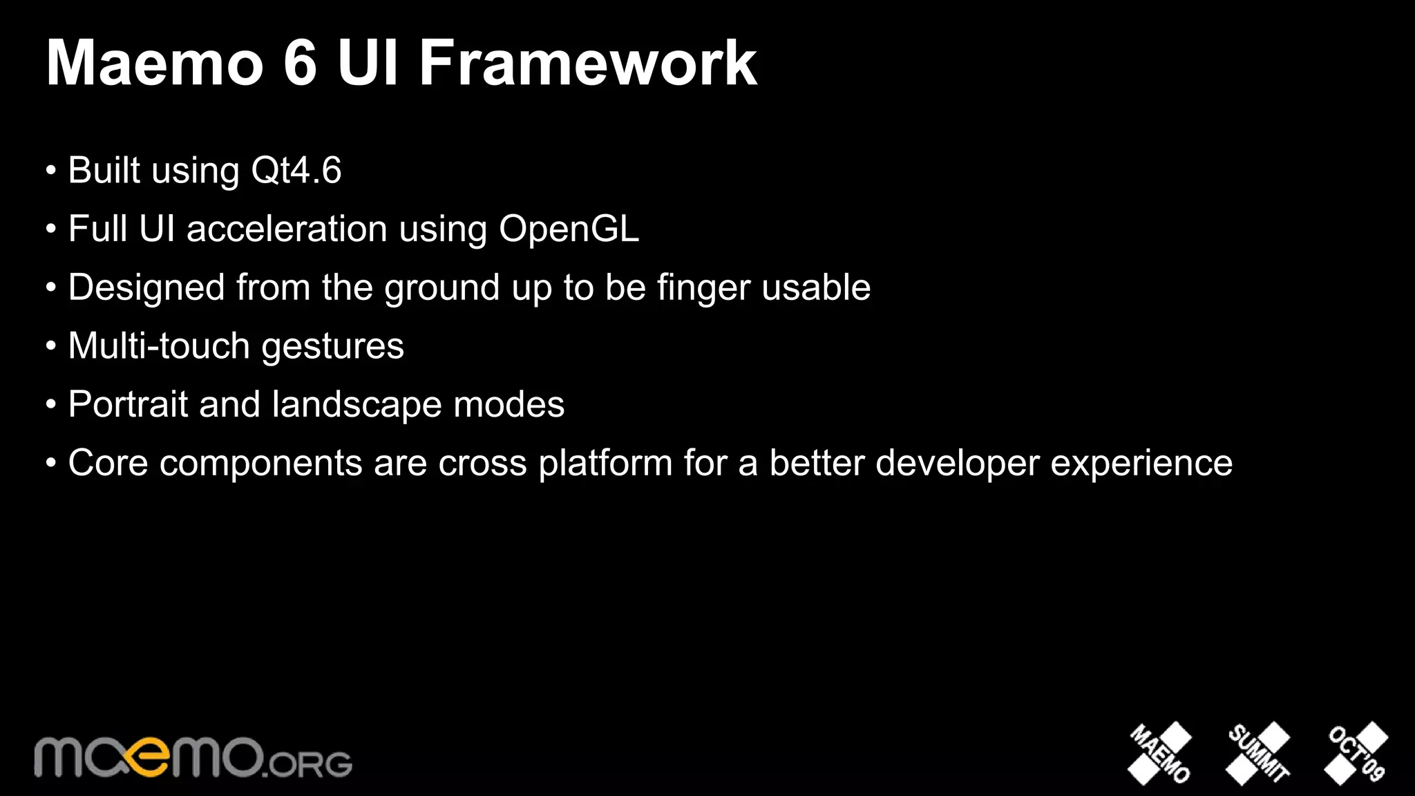 Maemo 6 UI Framework
• Built using Qt4.6
• Full UI acceleration using OpenGL
• Designed from the ground up to be finger usable
• Multi-touch gestures
• Portrait and landscape modes
• Core components are cross platform for a better developer experience




                                 4
 