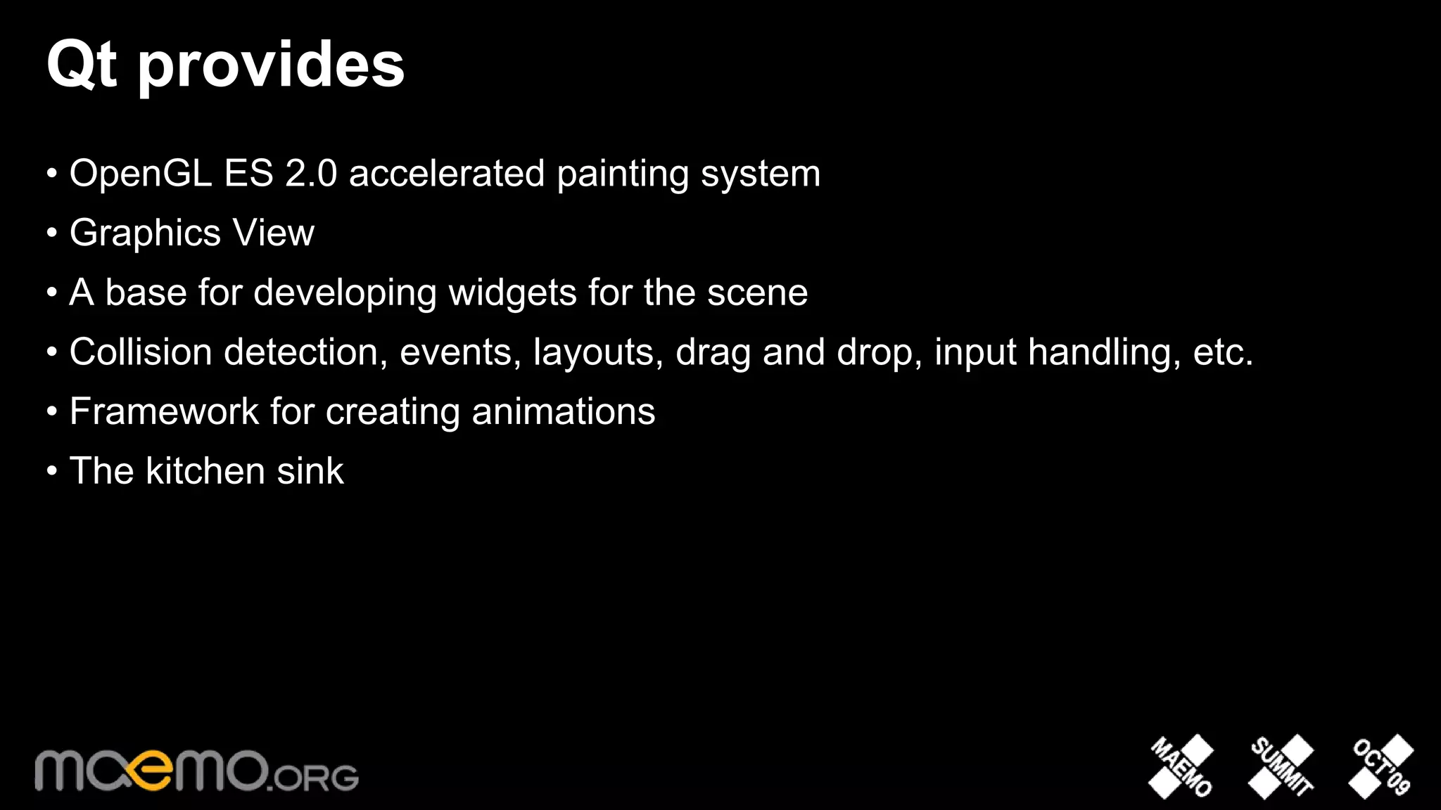 Qt provides
• OpenGL ES 2.0 accelerated painting system
• Graphics View
• A base for developing widgets for the scene
• Collision detection, events, layouts, drag and drop, input handling, etc.
• Framework for creating animations
• The kitchen sink




                                   7
 