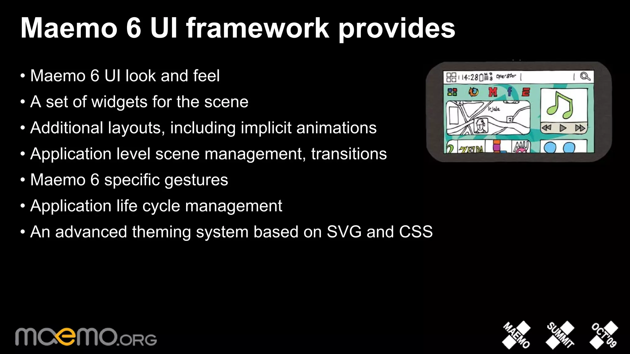 Maemo 6 UI framework provides
• Maemo 6 UI look and feel
• A set of widgets for the scene
• Additional layouts, including implicit animations
• Application level scene management, transitions
• Maemo 6 specific gestures
• Application life cycle management
• An advanced theming system based on SVG and CSS




                                   8
 