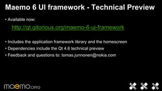 Maemo 6 UI framework - Technical Preview
• Available now:
   http://qt.gitorious.org/maemo-6-ui-framework

• Includes the application framework library and the homescreen
• Dependencies include the Qt 4.6 technical preview
• Feedback and questions to: tomas.junnonen@nokia.com




                                 10
 