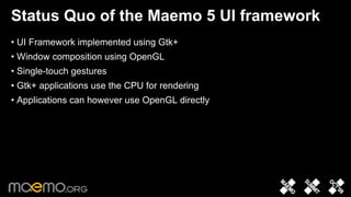 Status Quo of the Maemo 5 UI framework
• UI Framework implemented using Gtk+
• Window composition using OpenGL
• Single-touch gestures
• Gtk+ applications use the CPU for rendering
• Applications can however use OpenGL directly




                                 2
 